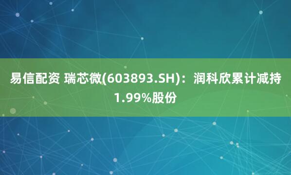 易信配资 瑞芯微(603893.SH)：润科欣累计减持1.99%股份