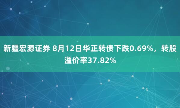 新疆宏源证券 8月12日华正转债下跌0.69%，转股溢价率37.82%