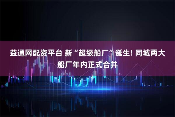 益通网配资平台 新“超级船厂”诞生! 同城两大船厂年内正式合并
