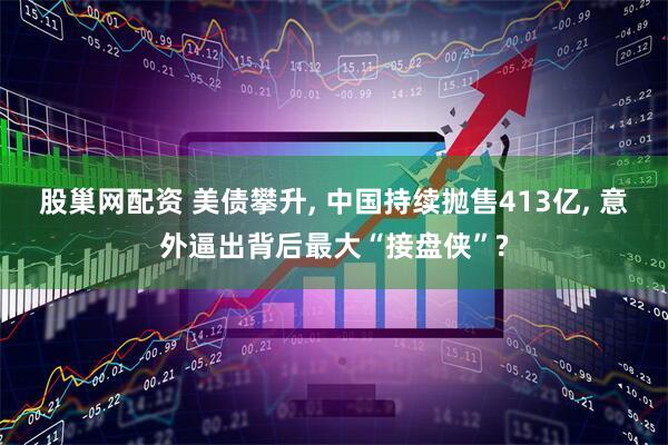 股巢网配资 美债攀升, 中国持续抛售413亿, 意外逼出背后最大“接盘侠”?