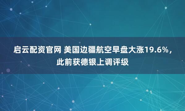启云配资官网 美国边疆航空早盘大涨19.6%，此前获德银上调评级