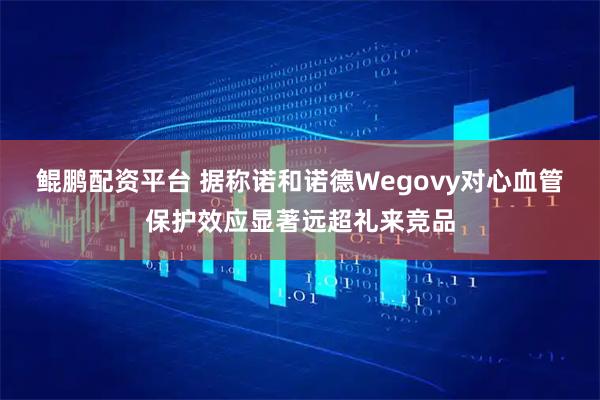 鲲鹏配资平台 据称诺和诺德Wegovy对心血管保护效应显著远超礼来竞品