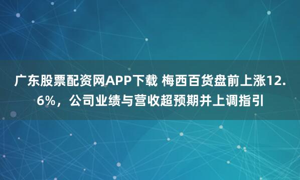 广东股票配资网APP下载 梅西百货盘前上涨12.6%，公司业绩与营收超预期并上调指引
