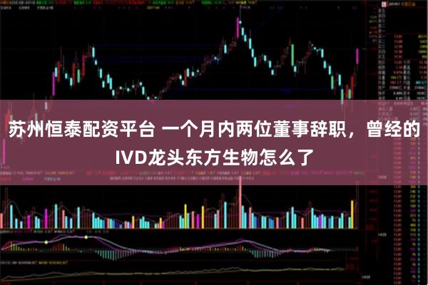 苏州恒泰配资平台 一个月内两位董事辞职，曾经的IVD龙头东方生物怎么了