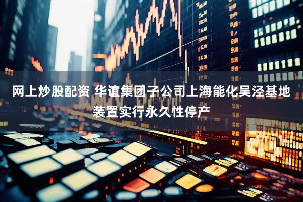 网上炒股配资 华谊集团子公司上海能化吴泾基地装置实行永久性停产