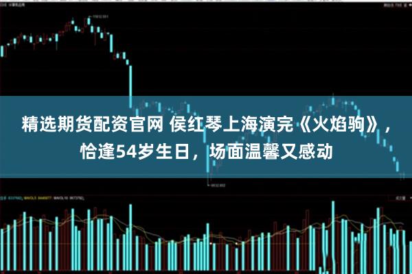 精选期货配资官网 侯红琴上海演完《火焰驹》，恰逢54岁生日，场面温馨又感动