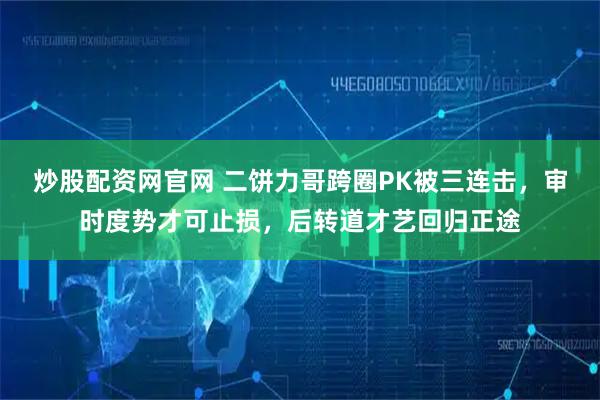炒股配资网官网 二饼力哥跨圈PK被三连击，审时度势才可止损，后转道才艺回归正途