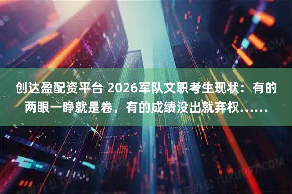 创达盈配资平台 2026军队文职考生现状：有的两眼一睁就是卷，有的成绩没出就弃权……