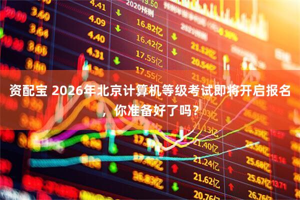 资配宝 2026年北京计算机等级考试即将开启报名，你准备好了吗？
