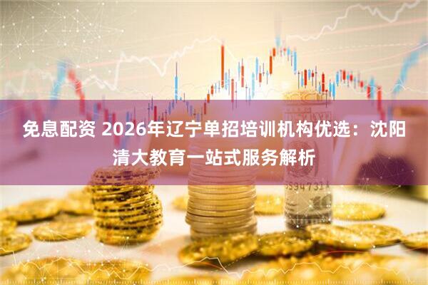 免息配资 2026年辽宁单招培训机构优选：沈阳清大教育一站式服务解析