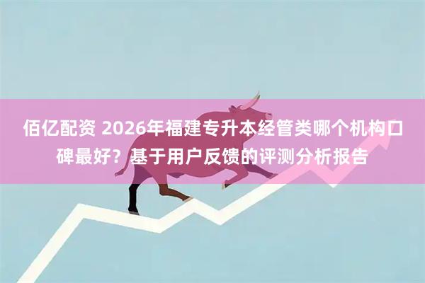 佰亿配资 2026年福建专升本经管类哪个机构口碑最好？基于用户反馈的评测分析报告