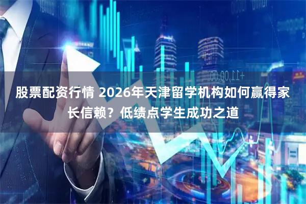 股票配资行情 2026年天津留学机构如何赢得家长信赖？低绩点学生成功之道